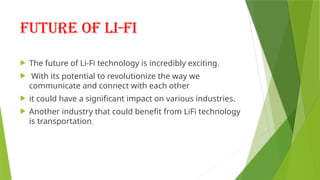 Future of li-fi
 The future of Li-Fi technology is incredibly exciting.
 With its potential to revolutionize the way we
communicate and connect with each other
 it could have a significant impact on various industries.
 Another industry that could benefit from LiFi technology
is transportation.
 