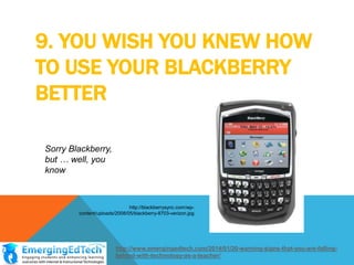 9. YOU WISH YOU KNEW HOW
TO USE YOUR BLACKBERRY
BETTER
Sorry Blackberry,
but … well, you
know

http://blackberrysync.com/wpcontent/uploads/2008/05/blackberry-8703-verizon.jpg

http://www.emergingedtech.com/2014/01/20-warning-signs-that-you-are-fallingbehind-with-technology-as-a-teacher/

 