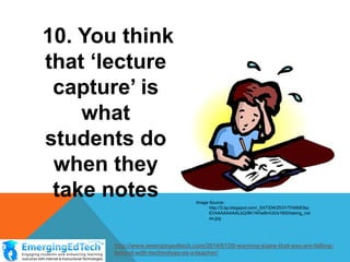 10. You think
that ‘lecture
capture’ is
what
students do
when they
take notes

Image Source:
http://3.bp.blogspot.com/_SXTiDWZfi3Y/THX6iEIbp
EI/AAAAAAAALbQ/8K1WIw8mfJ0/s1600/taking_not
es.jpg

http://www.emergingedtech.com/2014/01/20-warning-signs-that-you-are-fallingbehind-with-technology-as-a-teacher/

 