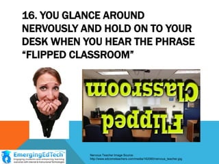 16. YOU GLANCE AROUND
NERVOUSLY AND HOLD ON TO YOUR
DESK WHEN YOU HEAR THE PHRASE
“FLIPPED CLASSROOM”

Nervous Teacher Image Source:
http://www.edcomsteachers.com/media/162060/nervous_teacher.jpg

 