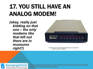 17. YOU STILL HAVE AN
ANALOG MODEM!
(okay, really just
kidding on that
one – the only
modems like
that left out
there are in
museums
right?)

Image Source: http://www.techweekeurope.co.uk/news/btcalls-time-dial-up-126060

http://www.emergingedtech.com/2014/01/20-warning-signs-that-you-are-fallingbehind-with-technology-as-a-teacher/

 
