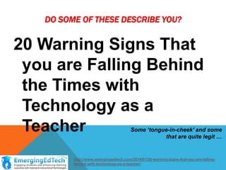DO SOME OF THESE DESCRIBE YOU?

20 Warning Signs That
you are Falling Behind
the Times with
Technology as a
Teacher

Some ‘tongue-in-cheek’ and some
that are quite legit …

http://www.emergingedtech.com/2014/01/20-warning-signs-that-you-are-fallingbehind-with-technology-as-a-teacher/

 