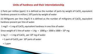 Units of hardness and their interrelationship
i) Parts per million (ppm): It is defined as the number of parts by weight of CaCO3 equivalent
hardness present in million ( 106) parts by weight of water
(ii) Milligrams per litre (mg/l) It is defined as the number of milligrams of CaCO3 equivalent
hardness present per litre of water.
1 mg/l = 1 mg of CaCO3 equivalent hardness in one litre of water
Since weight of 1 litre of water = 1 Kg = 1000 g = 1000 x 1000 = 106 mg
1 mg / l = 1 mg of CaCO3 per 106 mg of water
= 1 part of CaCO3 per 106 parts of water
= 1 ppm
 