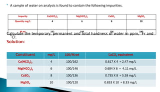 Impurity Ca(HCO3)2 Mg(HCO3)2 CaSO4 MgSO4
Quantity mg/L 4 6 8 10
M.wt 162 146 136 120
 A sample of water on analysis is found to contain the following impurities.
Calculate the temporary, permanent and total hardness of water in ppm,
o
Fr and
o
Cl.
Solution:
Constituent mg/L 100/M.wt CaCO3 equivalent
Ca(HCO3)2 4 100/162 0.617 X 4 = 2.47 mg/L
Mg(HCO3)2 6 100/146 0.684 X 6 = 4.11 mg/L
CaSO4 8 100/136 0.735 X 8 = 5.58 mg/L
MgSO4 10 100/120 0.833 X 10 = 8.33 mg/L
 