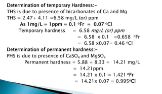 Determination of temporary Hardness:-
THS is due to presence of bicarbonates of Ca and Mg
THS = 2.47+ 4.11 =6.58 mg/L (or) ppm
As 1mg/L = 1ppm = 0.1 oFr = 0.07 oCl
Temporary hardness = 6.58 mg/L (or) ppm
= 6.58 x 0.1 =0.658 oFr
= 6.58 x0.07= 0.46 oCl
Determination of permanent hardness:-
PHS is due to presence of CaSO4 and MgSO4
Permanent hardness = 5.88 + 8.33 = 14.21 mg/L
= 14.21ppm
= 14.21 x 0.1 = 1.421 oFr
= 14.21x 0.07 = 0.995oCl
 