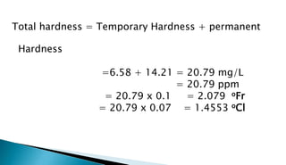 Total hardness = Temporary Hardness + permanent
Hardness
=6.58 + 14.21 = 20.79 mg/L
= 20.79 ppm
= 20.79 x 0.1 = 2.079 oFr
= 20.79 x 0.07 = 1.4553 oCl
 