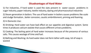 Disadvantages of Hard Water
1) For industries, if hard water is used the slats present in water causes problems in
sugar industry, paper industry, textile industry, dyeing and pharmaceutical industries
2) Steam generation in boilers: The use of hard water in boilers causes problems like scale
and sludge formation , boiler corrosion, caustic embrittlement, priming and foaming.
3) In Domestic Use:
4) Drinking: Hard water can have bad effect on our appetite and digestive system. Some
times it produces calcium oxalate that causes different urinary problems.
5) Cooking: The boiling point of hard water increases because of the presence of various
salts. This causes wastage of time and fuel.
6) Bathing and Washing: As hard water does not form lather with soap, lot of soap is
wasted
 