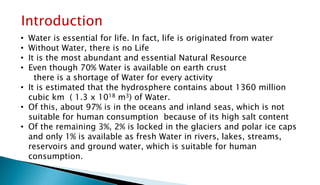 Introduction
• Water is essential for life. In fact, life is originated from water
• Without Water, there is no Life
• It is the most abundant and essential Natural Resource
• Even though 70% Water is available on earth crust
there is a shortage of Water for every activity
• It is estimated that the hydrosphere contains about 1360 million
cubic km ( 1.3 x 1018 m3) of Water.
• Of this, about 97% is in the oceans and inland seas, which is not
suitable for human consumption because of its high salt content
• Of the remaining 3%, 2% is locked in the glaciers and polar ice caps
and only 1% is available as fresh Water in rivers, lakes, streams,
reservoirs and ground water, which is suitable for human
consumption.
 