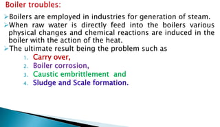 Boilers are employed in industries for generation of steam.
When raw water is directly feed into the boilers various
physical changes and chemical reactions are induced in the
boiler with the action of the heat.
The ultimate result being the problem such as
1. Carry over,
2. Boiler corrosion,
3. Caustic embrittlement and
4. Sludge and Scale formation.
 