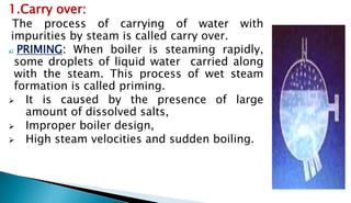 1.Carry over:
The process of carrying of water with
impurities by steam is called carry over.
a) PRIMING: When boiler is steaming rapidly,
some droplets of liquid water carried along
with the steam. This process of wet steam
formation is called priming.
 It is caused by the presence of large
amount of dissolved salts,
 Improper boiler design,
 High steam velocities and sudden boiling.
 