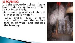 b) FOAMING:
It is the production of persistent
foam, bubbles in boilers, which
do not break easily.
It is due to presence of oils and
alkalis in boiler water.
 Oils, alkalis react to form
soaps which lower the surface
tension of water and increase
the foaming.
 