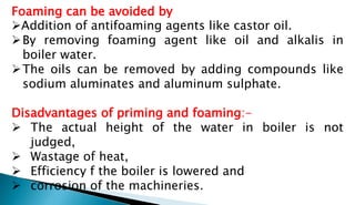 Foaming can be avoided by
Addition of antifoaming agents like castor oil.
By removing foaming agent like oil and alkalis in
boiler water.
The oils can be removed by adding compounds like
sodium aluminates and aluminum sulphate.
Disadvantages of priming and foaming:-
 The actual height of the water in boiler is not
judged,
 Wastage of heat,
 Efficiency f the boiler is lowered and
 corrosion of the machineries.
 