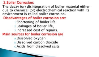 2.Boiler Corrosion:
The decay (or) disintegration of boiler material either
due to chemical (or) electrochemical reaction with its
environment is called boiler corrosion.
Disadvantages of boiler corrosion are:
1.Shortening of boiler life,
2.Leakages of boiler life,
3.Increased cost of repairs.
Main sources for boiler corrosion are
A.Dissolved oxygen
B.Dissolved carbon dioxide
C.Acids from dissolved salts
 