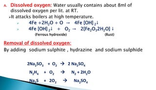 A. Dissolved oxygen: Water usually contains about 8ml of
dissolved oxygen per lit. at RT.
It attacks boilers at high temperature.
 4Fe +2H2O + O → 4Fe [OH] 2↓
 4Fe [OH] 2↓ + O2 → 2[Fe2O32H2O] ↓
(Ferrous hydroxide) (Rust)
Removal of dissolved oxygen:
By adding sodium sulphite , hydrazine and sodium sulphide
2Na2SO3 + O2  2 Na2SO4
N2H4 + O2  N2 + 2H2O
Na2S + 2O2  Na2SO4
 