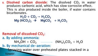 B. Disolved carbon dioxide: The disolved CO2 in water
produces carbonic acid, which has slow corrosive effect.
This is also produced inside the boiler, if water contains
bicarbonates.
H2O + CO2 → H2CO3
Mg (HCO3)2  MgCO3 + H2CO3
Removal of dissolved CO2:
a. By adding ammonia:
NH4OH + CO2 (NH4)2CO3 + H2O
b. By mechanical de-aeration:
Spraying water over preheated plates stacked in a
tower.
 