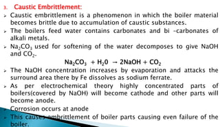3. Caustic Embrittlement:
 Caustic embrittlement is a phenomenon in which the boiler material
becomes brittle due to accumulation of caustic substances.
 The boilers feed water contains carbonates and bi –carbonates of
alkali metals.
 Na2CO3 used for softening of the water decomposes to give NaOH
and CO2.
Na2CO3 + H20 → 2NaOH + CO2
 The NaOH concentration increases by evaporation and attacks the
surround area there by Fe dissolves as sodium ferrate.
 As per electrochemical theory highly concentrated parts of
boilers(covered by NaOH) will become cathode and other parts will
become anode.
 Corrosion occurs at anode
 This causes embrittlement of boiler parts causing even failure of the
boiler.
 