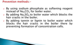  By using sodium phosphate as softening reagent
instead of Na2CO3 for boiler water.
 By adding Na2SO4 to boiler water which blocks the
hair cracks in the boiler.
 By adding tannin or lignin to boiler water which
blocks the hair cracks in the boiler there by
preventing formation of concentration cells.
 