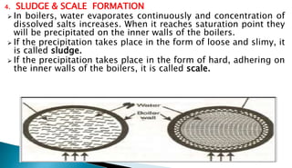 4. SLUDGE & SCALE FORMATION
 In boilers, water evaporates continuously and concentration of
dissolved salts increases. When it reaches saturation point they
will be precipitated on the inner walls of the boilers.
 If the precipitation takes place in the form of loose and slimy, it
is called sludge.
 If the precipitation takes place in the form of hard, adhering on
the inner walls of the boilers, it is called scale.
 