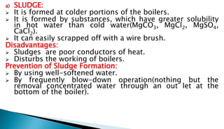 a) SLUDGE:
 It is formed at colder portions of the boilers.
 It is formed by substances, which have greater solubility
in hot water than cold water(MgCO3, MgCl2, MgSO4,
CaCl2).
 It can easily scrapped off with a wire brush.
Disadvantages:
 Sludges are poor conductors of heat.
 Disturbs the working of boilers.
Prevention of Sludge Formation:
 By using well-softened water.
 By frequently blow-down operation(nothing but the
removal concentrated water through an out let at the
bottom of the boiler).
 