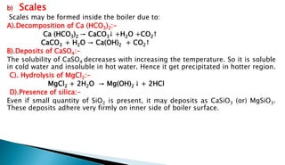 b) Scales
Scales may be formed inside the boiler due to:
A).Decomposition of Ca (HCO3)2:-
Ca (HCO3)2 → CaCO3↓ +H2O +CO2↑
CaCO3 + H2O → Ca(OH)2 + CO2↑
B).Deposits of CaSO4:-
The solubility of CaSO4 decreases with increasing the temperature. So it is soluble
in cold water and insoluble in hot water. Hence it get precipitated in hotter region.
C). Hydrolysis of MgCl2:-
MgCl2 + 2H2O → Mg(OH)2 ↓ + 2HCl
D).Presence of silica:-
Even if small quantity of SiO2 is present, it may deposits as CaSiO3 (or) MgSiO3.
These deposits adhere very firmly on inner side of boiler surface.
 