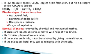  In low pressure boilers CaCO3 causes scale formation, but high pressure
boilers CaCO3 is soluble
CaCO3 + H2O → Ca(OH)2 + CO2↑
Disadvantages of scale formation:
 Wastage of fuel,
 Lowering of boiler safety,
 Decrease in efficiency,
Danger of explosion
Removal of scales: removed by chemical and mechanical method.
 If scales are loosely sticking, removed with help of wire brush.
 By frequently blow-down operation.
 If the scales are brittle, it can be removed by giving thermal shocks.
 If the scales are hard, they can be removed with chemicals.
 