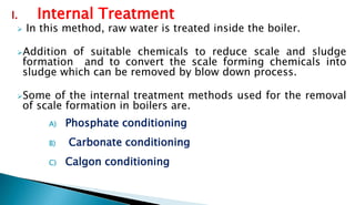 I. Internal Treatment
 In this method, raw water is treated inside the boiler.
Addition of suitable chemicals to reduce scale and sludge
formation and to convert the scale forming chemicals into
sludge which can be removed by blow down process.
Some of the internal treatment methods used for the removal
of scale formation in boilers are.
A) Phosphate conditioning
B) Carbonate conditioning
C) Calgon conditioning
 
