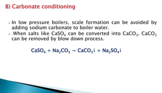  In low pressure boilers, scale formation can be avoided by
adding sodium carbonate to boiler water.
 When salts like CaSO4 can be converted into CaCO3. CaCO3
can be removed by blow down process.
CaSO4 + Na2CO3 → CaCO3↓ + Na2SO4↓
 