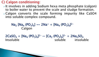  It involves in adding Sodium hexa meta phosphate (calgon)
to boiler water to prevent the scale and sludge formation.
 Calgon converts the scale forming impurity like CaSO4
into soluble complex compound.
Na2 [Na4 (PO3)6] ↔ 2Na+ + [Na4 (PO3)6]2-
Calgon
2CaSO4 + [Na4 (PO3)6]2- → [Ca2 (PO3)6]2- + 2Na2SO4
Insoluble soluble insoluble
 