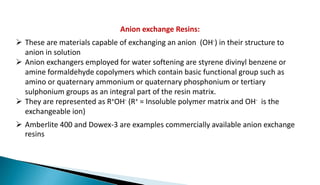 Anion exchange Resins:
 These are materials capable of exchanging an anion (OH-) in their structure to
anion in solution
 Anion exchangers employed for water softening are styrene divinyl benzene or
amine formaldehyde copolymers which contain basic functional group such as
amino or quaternary ammonium or quaternary phosphonium or tertiary
sulphonium groups as an integral part of the resin matrix.
 They are represented as R+OH- (R+ = Insoluble polymer matrix and OH- is the
exchangeable ion)
 Amberlite 400 and Dowex-3 are examples commercially available anion exchange
resins
 