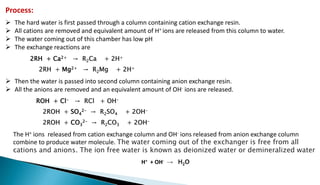 Process:
 The hard water is first passed through a column containing cation exchange resin.
 All cations are removed and equivalent amount of H+ ions are released from this column to water.
 The water coming out of this chamber has low pH
 The exchange reactions are
2RH + Ca2+ → R2Ca + 2H+
2RH + Mg2+ → R2Mg + 2H+
 Then the water is passed into second column containing anion exchange resin.
 All the anions are removed and an equivalent amount of OH- ions are released.
ROH + Cl- → RCl + OH-
2ROH + SO4
2- → R2SO4 + 2OH-
2ROH + CO3
2- → R2CO3 + 2OH-
The H+ ions released from cation exchange column and OH- ions released from anion exchange column
combine to produce water molecule. The water coming out of the exchanger is free from all
cations and anions. The ion free water is known as deionized water or demineralized water
H+ + OH- → H2O
 