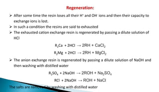 Regeneration:
 After some time the resin loses all their H+ and OH- ions and then their capacity to
exchange ions is lost.
 In such a condition the resins are said to exhausted
 The exhausted cation exchange resin is regenerated by passing a dilute solution of
HCl
R2Ca + 2HCl → 2RH + CaCl2
R2Mg + 2HCl → 2RH + MgCl2
 The anion exchange resin is regenerated by passing a dilute solution of NaOH and
then washing with distilled water
R2SO4 + 2NaOH → 2ROH + Na2SO4
RCl + 2NaOH → ROH + NaCl
The salts are removed by washing with distilled water
 