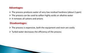 Advantages:
 The process produces water of very low residual hardness (about 2 ppm)
 The process can be used to soften highly acidic or alkaline water
 It removes all cations and anions
Disadvantages:
 The process is expensive, both the equipment and resin are costly
 Turbid water decreases the efficiency of the process
 