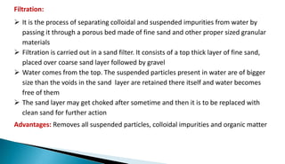 Filtration:
 It is the process of separating colloidal and suspended impurities from water by
passing it through a porous bed made of fine sand and other proper sized granular
materials
 Filtration is carried out in a sand filter. It consists of a top thick layer of fine sand,
placed over coarse sand layer followed by gravel
 Water comes from the top. The suspended particles present in water are of bigger
size than the voids in the sand layer are retained there itself and water becomes
free of them
 The sand layer may get choked after sometime and then it is to be replaced with
clean sand for further action
Advantages: Removes all suspended particles, colloidal impurities and organic matter
 