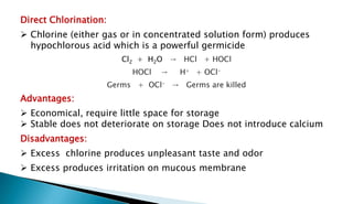 Direct Chlorination:
 Chlorine (either gas or in concentrated solution form) produces
hypochlorous acid which is a powerful germicide
Cl2 + H2O → HCl + HOCl
HOCl → H+ + OCl-
Germs + OCl- → Germs are killed
Advantages:
 Economical, require little space for storage
 Stable does not deteriorate on storage Does not introduce calcium
Disadvantages:
 Excess chlorine produces unpleasant taste and odor
 Excess produces irritation on mucous membrane
 