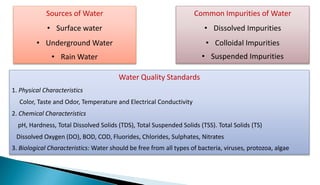 Sources of Water
• Surface water
• Underground Water
• Rain Water
Common Impurities of Water
• Dissolved Impurities
• Colloidal Impurities
• Suspended Impurities
Water Quality Standards
1. Physical Characteristics
Color, Taste and Odor, Temperature and Electrical Conductivity
2. Chemical Characteristics
pH, Hardness, Total Dissolved Solids (TDS), Total Suspended Solids (TSS). Total Solids (TS)
Dissolved Oxygen (DO), BOD, COD, Fluorides, Chlorides, Sulphates, Nitrates
3. Biological Characteristics: Water should be free from all types of bacteria, viruses, protozoa, algae
 