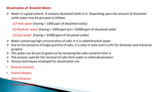 Desalination of Brackish Water:
 Water is a good solvent. It contains dissolved solids in it. Depending upon the amount of dissolved
solids water may be grouped as follows
(i) Fresh water (having < 1000 ppm of dissolved solids)
(ii) Brackish water (having > 1000 ppm but < 35000 ppm of dissolved solids
(iii) Sea water (having > 35000 ppm of dissolved solids)
 Water containing high concentration of salts in it is called brackish water
 Due to the presence of large quantity of salts, it is salty in taste and is unfit for domestic and industrial
purpose
 This water can be put to good use by removing the salts contents from it.
 The process used for the removal of salts from water is called desalination
 Various techniques employed for desalination are
• Reverse osmosis
• Electro dialysis
• Ultra filtration
• Flash evaporation
 