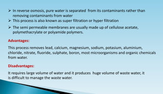  In reverse osmosis, pure water is separated from its contaminants rather than
removing contaminants from water
 This process is also known as super filtration or hyper filtration
 The semi permeable membranes are usually made up of cellulose acetate,
polymethacrylate or polyamide polymers.
Advantages:
This process removes lead, calcium, magnesium, sodium, potasium, aluminium,
chloride, nitrate, fluoride, sulphate, boron, most microorganisms and organic chemicals
from water.
Disadvantages:
It requires large volume of water and it produces huge volume of waste water, it
is difficult to manage the waste water.
 