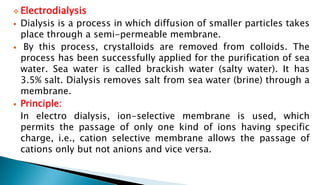  Electrodialysis
 Dialysis is a process in which diffusion of smaller particles takes
place through a semi-permeable membrane.
 By this process, crystalloids are removed from colloids. The
process has been successfully applied for the purification of sea
water. Sea water is called brackish water (salty water). It has
3.5% salt. Dialysis removes salt from sea water (brine) through a
membrane.
 Principle:
In electro dialysis, ion-selective membrane is used, which
permits the passage of only one kind of ions having specific
charge, i.e., cation selective membrane allows the passage of
cations only but not anions and vice versa.
 