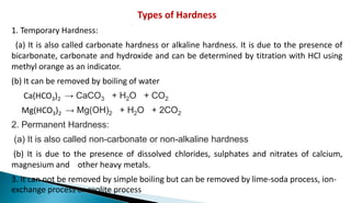 Types of Hardness
1. Temporary Hardness:
(a) It is also called carbonate hardness or alkaline hardness. It is due to the presence of
bicarbonate, carbonate and hydroxide and can be determined by titration with HCl using
methyl orange as an indicator.
(b) It can be removed by boiling of water
Ca(HCO3)2 → CaCO3 + H2O + CO2
Mg(HCO3)2 → Mg(OH)2 + H2O + 2CO2
2. Permanent Hardness:
(a) It is also called non-carbonate or non-alkaline hardness
(b) It is due to the presence of dissolved chlorides, sulphates and nitrates of calcium,
magnesium and other heavy metals.
3. It can not be removed by simple boiling but can be removed by lime-soda process, ion-
exchange process or zeolite process
 