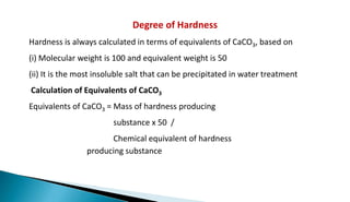 Degree of Hardness
Hardness is always calculated in terms of equivalents of CaCO3, based on
(i) Molecular weight is 100 and equivalent weight is 50
(ii) It is the most insoluble salt that can be precipitated in water treatment
Calculation of Equivalents of CaCO3
Equivalents of CaCO3 = Mass of hardness producing
substance x 50 /
Chemical equivalent of hardness
producing substance
 