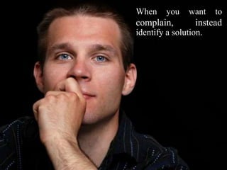 When you want to
complain, instead
identify a solution.
 