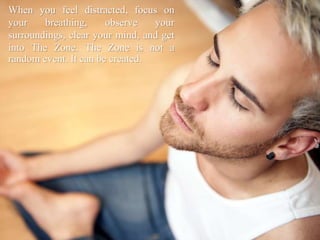 When you feel distracted, focus on
your breathing, observe your
surroundings, clear your mind, and get
into The Zone. The Zone is not a
random event. It can be created.
 