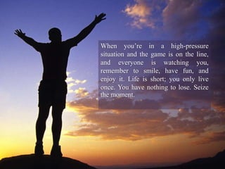 When you’re in a high-pressure
situation and the game is on the line,
and everyone is watching you,
remember to smile, have fun, and
enjoy it. Life is short; you only live
once. You have nothing to lose. Seize
the moment.
 