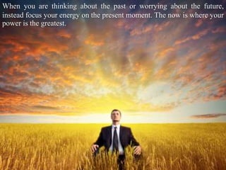 When you are thinking about the past or worrying about the future,
instead focus your energy on the present moment. The now is where your
power is the greatest.
 