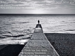 When you are tired and drained, remember to never, never, never give
up. Finish Strong in everything you do.
Now you know what the mentally tough people do already.
Thank You Very Much
Sompong Yusoontorn
 