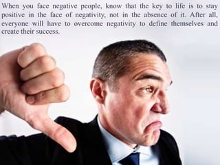 When you face negative people, know that the key to life is to stay
positive in the face of negativity, not in the absence of it. After all,
everyone will have to overcome negativity to define themselves and
create their success.
 