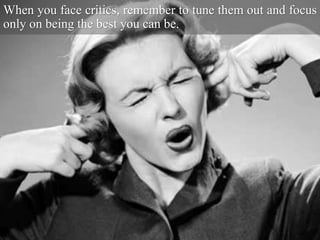 When you face critics, remember to tune them out and focus
only on being the best you can be.
 