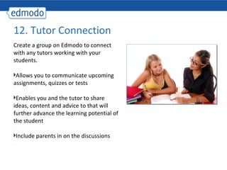 12. Tutor Connection
Create a group on Edmodo to connect
with any tutors working with your
students.

 Allows you to communicate upcoming
assignments, quizzes or tests

 Enables you and the tutor to share
ideas, content and advice to that will
further advance the learning potential of
the student

Include parents in on the discussions
 