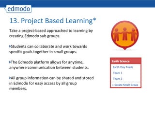 13. Project Based Learning*
Take a project-based approached to learning by
creating Edmodo sub groups.

 Students can collaborate and work towards
specific goals together in small groups.

 The Edmodo platform allows for anytime,
anywhere communication between students.

 All group information can be shared and stored
in Edmodo for easy access by all group
members.
 