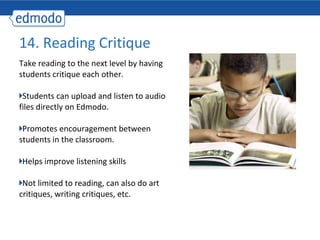 14. Reading Critique
Take reading to the next level by having
students critique each other.

 Students can upload and listen to audio
files directly on Edmodo.

 Promotes encouragement between
students in the classroom.

Helps improve listening skills

 Not limited to reading, can also do art
critiques, writing critiques, etc.
 